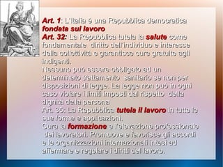 Art. 1Art. 1: L’Italia è una Repubblica democratica: L’Italia è una Repubblica democratica
fondata sul lavorofondata sul lavoro
Art. 32Art. 32:: La Repubblica tutela laLa Repubblica tutela la salutesalute comecome
fondamentalefondamentale diritto dell’individuo e interessediritto dell’individuo e interesse
della collettività e garantiscedella collettività e garantisce cure gratuite aglicure gratuite agli
indigenti.indigenti.
Nessuno può essere obbligato ad unNessuno può essere obbligato ad un
determinato trattamentodeterminato trattamento sanitario se non persanitario se non per
disposizioni di legge. La legge non può in ognidisposizioni di legge. La legge non può in ogni
caso violare i limiti imposti dal rispettocaso violare i limiti imposti dal rispetto delladella
dignità della personadignità della persona
Art. 35: La RepubblicaArt. 35: La Repubblica tutela il lavorotutela il lavoro in tutte lein tutte le
sue forme e applicazioni.sue forme e applicazioni.
Cura laCura la formazioneformazione e l’elevazione professionalee l’elevazione professionale
dei lavoratori. Promuove e favorisce gli accordidei lavoratori. Promuove e favorisce gli accordi
e lee le organizzazioni internazionali intesi adorganizzazioni internazionali intesi ad
affermare e regolare iaffermare e regolare i diritti del lavoro.diritti del lavoro.
 