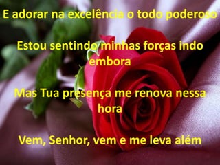 E adorar na excelência o todo poderoso
Estou sentindo minhas forças indo
embora
Mas Tua presença me renova nessa
hora
Vem, Senhor, vem e me leva além
 