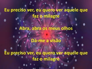 Eu preciso ver, eu quero ver aquele que
faz o milagre
Abra, abra os meus olhos
Dá-me a visão
Eu preciso ver, eu quero ver aquele que
faz o milagre
 