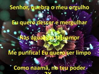 Senhor, quebra o meu orgulho
Eu quero descer e mergulhar
Nas águas do teu amor
Me purifica! Eu quero ser limpo
Como naamã, no teu poder
 