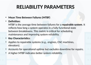 RELIABILITY PARAMETERS
• Mean Time Between Failures (MTBF)
• Definition:
MTBF is the average time between failures for a repairable system. It
reflects how long a system operates in a fully functional state
between breakdowns. This metric is critical for scheduling
maintenance and improving system reliability.
• Key Characteristics:
• Applies to repairable systems (e.g., engines, CNC machines,
elevators).
• Accounts for operational uptime but excludes downtime for repairs.
• A higher MTBF indicates better system reliability.
 