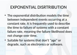 EXPONENTIAL DISRTRIBUTION
• The exponential distribution models the time
between independent events occurring at a
constant rate. It is frequently used to describe
the time to failure of systems with a constant
failure rate, meaning the failure likelihood does
not change over time.
• Suitable for systems that don’t "age" or
degrade, such as electronics or software.
 