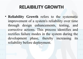 RELAIBILITY GROWTH
• Reliability Growth refers to the systematic
improvement of a system's reliability over time
through design enhancements, testing, and
corrective actions. This process identifies and
rectifies failure modes in the system during the
development phase, thereby increasing its
reliability before deployment.
 