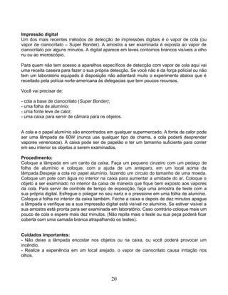 Impressão digital
Um dos mais recentes métodos de detecção de impressões digitais é o vapor de cola (ou
vapor de cianocrilato – Super Bonder). A amostra a ser examinada é exposta ao vapor de
cianocrilato por alguns minutos. A digital aparece em leves contornos brancos visíveis a olho
nu ou ao microscópio.
Para quem não tem acesso a aparelhos específicos de detecção com vapor de cola aqui vai
uma receita caseira para fazer o sua própria detecção. Se você não é da força polícial ou não
tem um laboratório equipado à disposição não adiantará muito o experimento abaixo que é
receitado pela polícia norte-americana às delegacias que tem poucos recursos.
Você vai precisar de:
- cola a base de cianocrilato (Super Bonder);
- uma folha de alumínio;
- uma fonte leve de calor;
- uma caixa para servir de câmara para os objetos.
A cola e o papel alumínio são encontrados em qualquer supermercado. A fonte de calor pode
ser uma lâmpada de 60W (nunca use qualquer tipo de chama, a cola poderá desprender
vapores venenosos). A caixa pode ser de papelão e ter um tamanho suficiente para conter
em seu interior os objetos a serem examinados.
Procedimento:
Coloque a lâmpada em um canto da caixa. Faça um pequeno cinzeiro com um pedaço de
folha de alumínio e coloque, com a ajuda de um anteparo, em um local acima da
lâmpada.Despeje a cola no papel alumínio, fazendo um círculo do tamanho de uma moeda.
Coloque um pote com água no interior na caixa para aumentar a umidade do ar. Coloque o
objeto a ser examinado no interior da caixa de maneira que fique bem exposto aos vapores
da cola. Para servir de controle de tempo de exposição, faça uma amostra de teste com a
sua própria digital. Esfregue o polegar no seu nariz e o pressione em uma folha de alumínio.
Coloque a folha no interior da caixa também. Feche a caixa e depois de dez minutos apague
a lâmpada e verifique se a sua impressão digital está visível no alumínio. Se estiver visível a
sua amostra está pronta para ser examinada em laboratório. Caso contrário coloque mais um
pouco de cola e espere mais dez minutos. (Não repita mais o teste ou sua peça poderá ficar
coberta com uma camada branca atrapalhando os testes).
Cuidados importantes:
- Não deixe a lâmpada encostar nos objetos ou na caixa, ou você poderá provocar um
incêndio.
- Realize a experiência em um local arejado, o vapor de cianocrilato causa irritação nos
olhos.
20
 