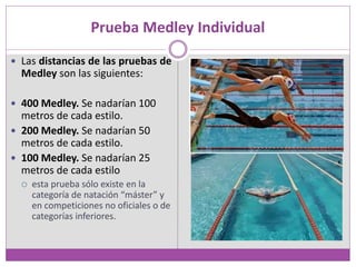 Prueba Medley Individual
 Las distancias de las pruebas de
Medley son las siguientes:
 400 Medley. Se nadarían 100
metros de cada estilo.
 200 Medley. Se nadarían 50
metros de cada estilo.
 100 Medley. Se nadarían 25
metros de cada estilo
 esta prueba sólo existe en la
categoría de natación “máster” y
en competiciones no oficiales o de
categorías inferiores.
 