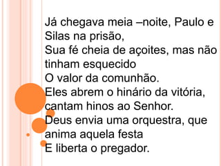 Já chegava meia –noite, Paulo e
Silas na prisão,
Sua fé cheia de açoites, mas não
tinham esquecido
O valor da comunhão.
Eles abrem o hinário da vitória,
cantam hinos ao Senhor.
Deus envia uma orquestra, que
anima aquela festa
E liberta o pregador.
 