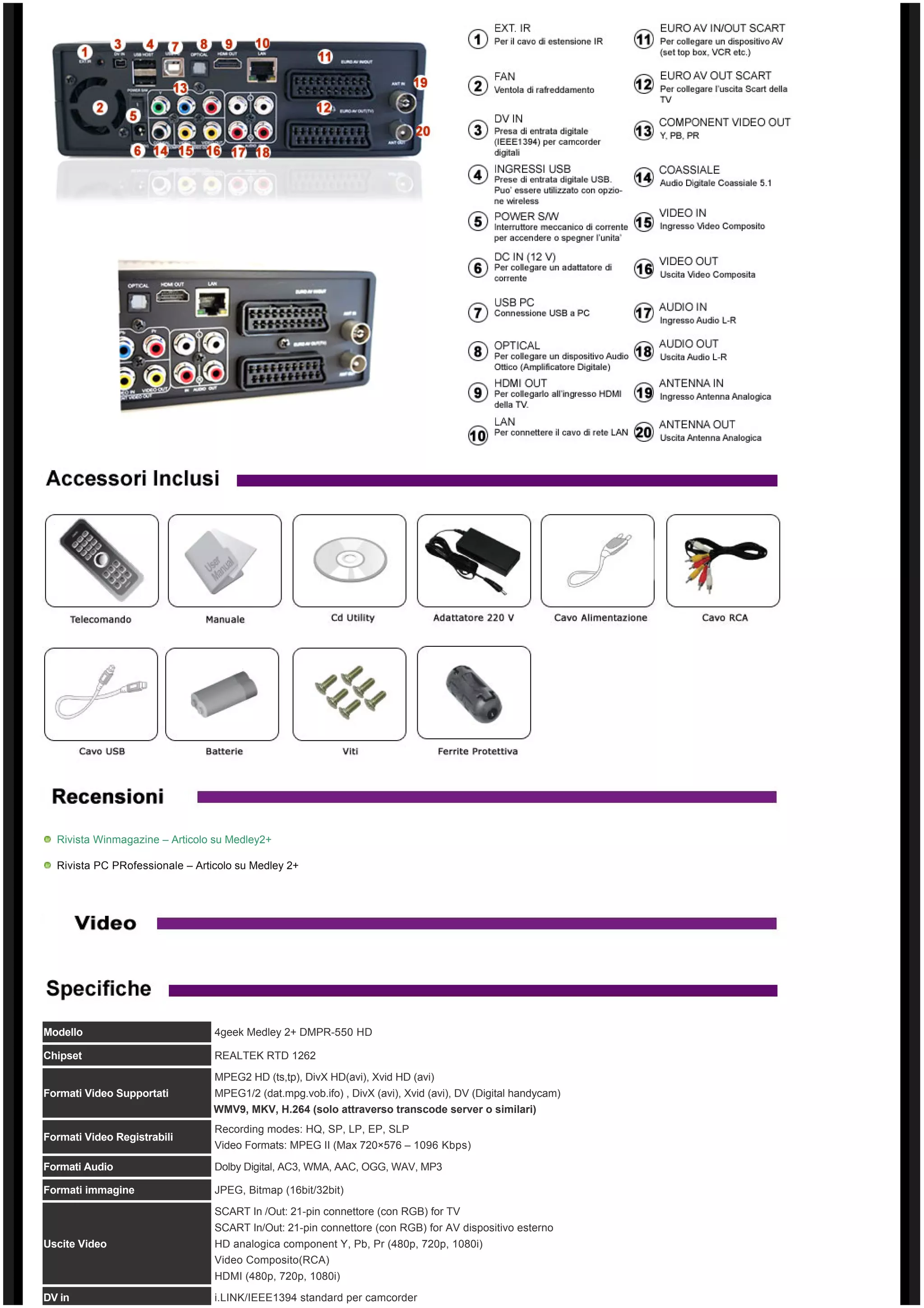 Rivista Winmagazine – Articolo su Medley2+

  Rivista PC PRofessionale – Articolo su Medley 2+




Modello                          4geek Medley 2+ DMPR-550 HD

Chipset                          REALTEK RTD 1262

                                 MPEG2 HD (ts,tp), DivX HD(avi), Xvid HD (avi)
Formati Video Supportati         MPEG1/2 (dat.mpg.vob.ifo) , DivX (avi), Xvid (avi), DV (Digital handycam)
                                 WMV9, MKV, H.264 (solo attraverso transcode server o similari)
                                 Recording modes: HQ, SP, LP, EP, SLP
Formati Video Registrabili
                                 Video Formats: MPEG II (Max 720×576 – 1096 Kbps)
Formati Audio                    Dolby Digital, AC3, WMA, AAC, OGG, WAV, MP3

Formati immagine                 JPEG, Bitmap (16bit/32bit)
                                 SCART In /Out: 21-pin connettore (con RGB) for TV
                                 SCART In/Out: 21-pin connettore (con RGB) for AV dispositivo esterno
Uscite Video                     HD analogica component Y, Pb, Pr (480p, 720p, 1080i)
                                 Video Composito(RCA)
                                 HDMI (480p, 720p, 1080i)

DV in                            i.LINK/IEEE1394 standard per camcorder
 
