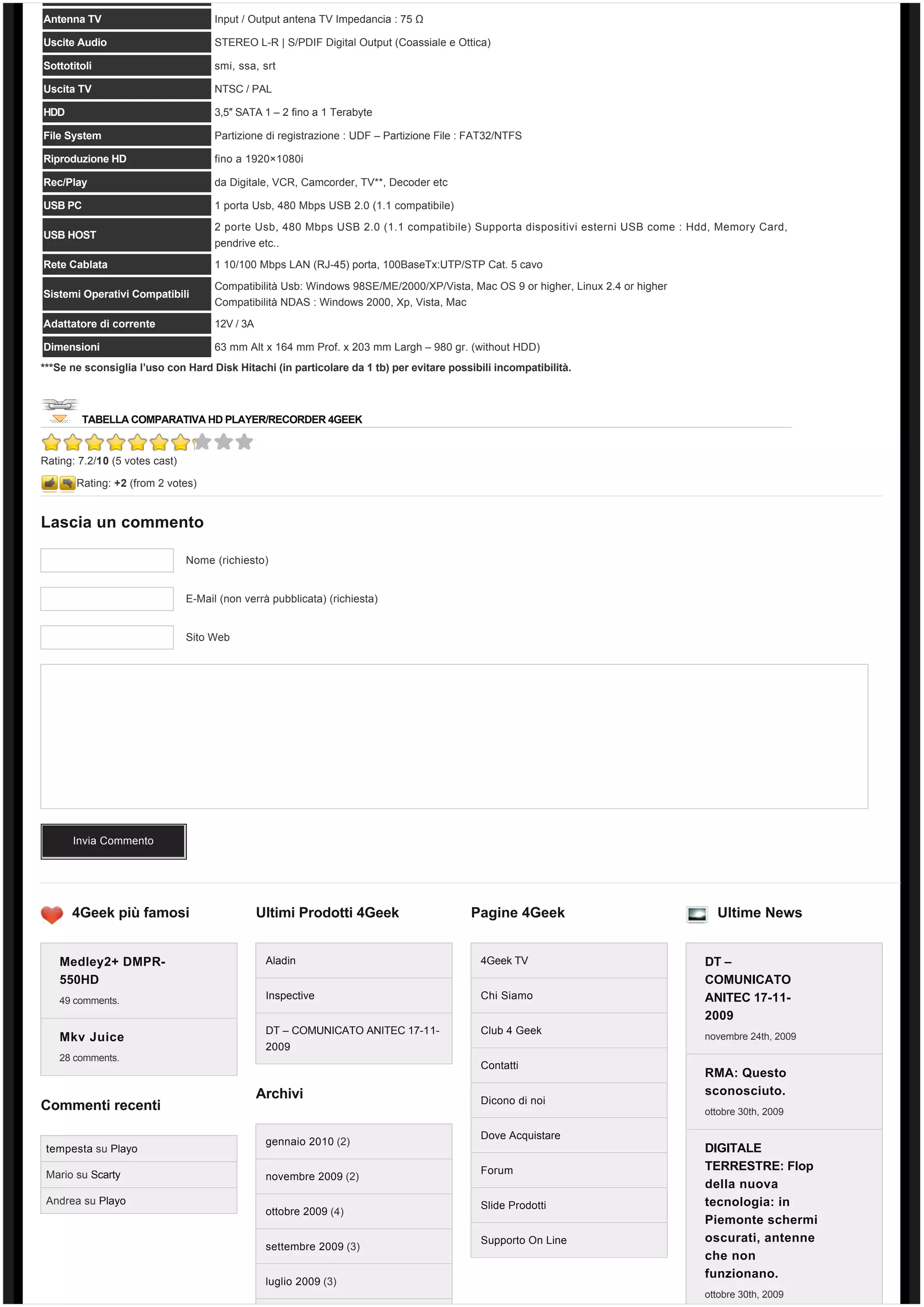 Antenna TV                            Input / Output antena TV Impedancia : 75 Ω

Uscite Audio                          STEREO L-R | S/PDIF Digital Output (Coassiale e Ottica)

Sottotitoli                           smi, ssa, srt

Uscita TV                             NTSC / PAL

HDD                                   3,5″ SATA 1 – 2 fino a 1 Terabyte

File System                           Partizione di registrazione : UDF – Partizione File : FAT32/NTFS

Riproduzione HD                       fino a 1920×1080i

Rec/Play                              da Digitale, VCR, Camcorder, TV**, Decoder etc

USB PC                                1 porta Usb, 480 Mbps USB 2.0 (1.1 compatibile)

                                      2 porte Usb, 480 Mbps USB 2.0 (1.1 compatibile) Supporta dispositivi esterni USB come : Hdd, Memory Card,
USB HOST
                                      pendrive etc..
Rete Cablata                          1 10/100 Mbps LAN (RJ-45) porta, 100BaseTx:UTP/STP Cat. 5 cavo

                                      Compatibilità Usb: Windows 98SE/ME/2000/XP/Vista, Mac OS 9 or higher, Linux 2.4 or higher
Sistemi Operativi Compatibili
                                      Compatibilità NDAS : Windows 2000, Xp, Vista, Mac
Adattatore di corrente                12V / 3A

Dimensioni                            63 mm Alt x 164 mm Prof. x 203 mm Largh – 980 gr. (without HDD)
***Se ne sconsiglia l’uso con Hard Disk Hitachi (in particolare da 1 tb) per evitare possibili incompatibilità.



        TABELLA COMPARATIVA HD PLAYER/RECORDER 4GEEK


Rating: 7.2/10 (5 votes cast)

       Rating: +2 (from 2 votes)


Lascia un commento

                                Nome (richiesto)


                                E-Mail (non verrà pubblicata) (richiesta)


                                Sito Web




      Invia Commento




      4Geek più famosi                           Ultimi Prodotti 4Geek                     Pagine 4Geek                             Ultime News


    Medley2+ DMPR-                                Aladin                                     4Geek TV                             DT –
    550HD                                                                                                                         COMUNICATO
    49 comments.                                  Inspective                                 Chi Siamo                            ANITEC 17-11-
                                                                                                                                  2009
                                                  DT – COMUNICATO ANITEC 17-11-              Club 4 Geek
    Mkv Juice                                                                                                                     novembre 24th, 2009
                                                  2009
    28 comments.
                                                                                             Contatti
                                                                                                                                  RMA: Questo
                                                 Archivi                                                                          sconosciuto.
                                                                                             Dicono di noi
Commenti recenti                                                                                                                  ottobre 30th, 2009

                                                                                             Dove Acquistare
                                                  gennaio 2010 (2)
 tempesta su Playo                                                                                                                DIGITALE
                                                                                             Forum                                TERRESTRE: Flop
 Mario su Scarty                                  novembre 2009 (2)
                                                                                                                                  della nuova
 Andrea su Playo                                                                             Slide Prodotti                       tecnologia: in
                                                  ottobre 2009 (4)
                                                                                                                                  Piemonte schermi
                                                                                             Supporto On Line                     oscurati, antenne
                                                  settembre 2009 (3)
                                                                                                                                  che non
                                                                                                                                  funzionano.
                                                  luglio 2009 (3)
                                                                                                                                  ottobre 30th, 2009
 