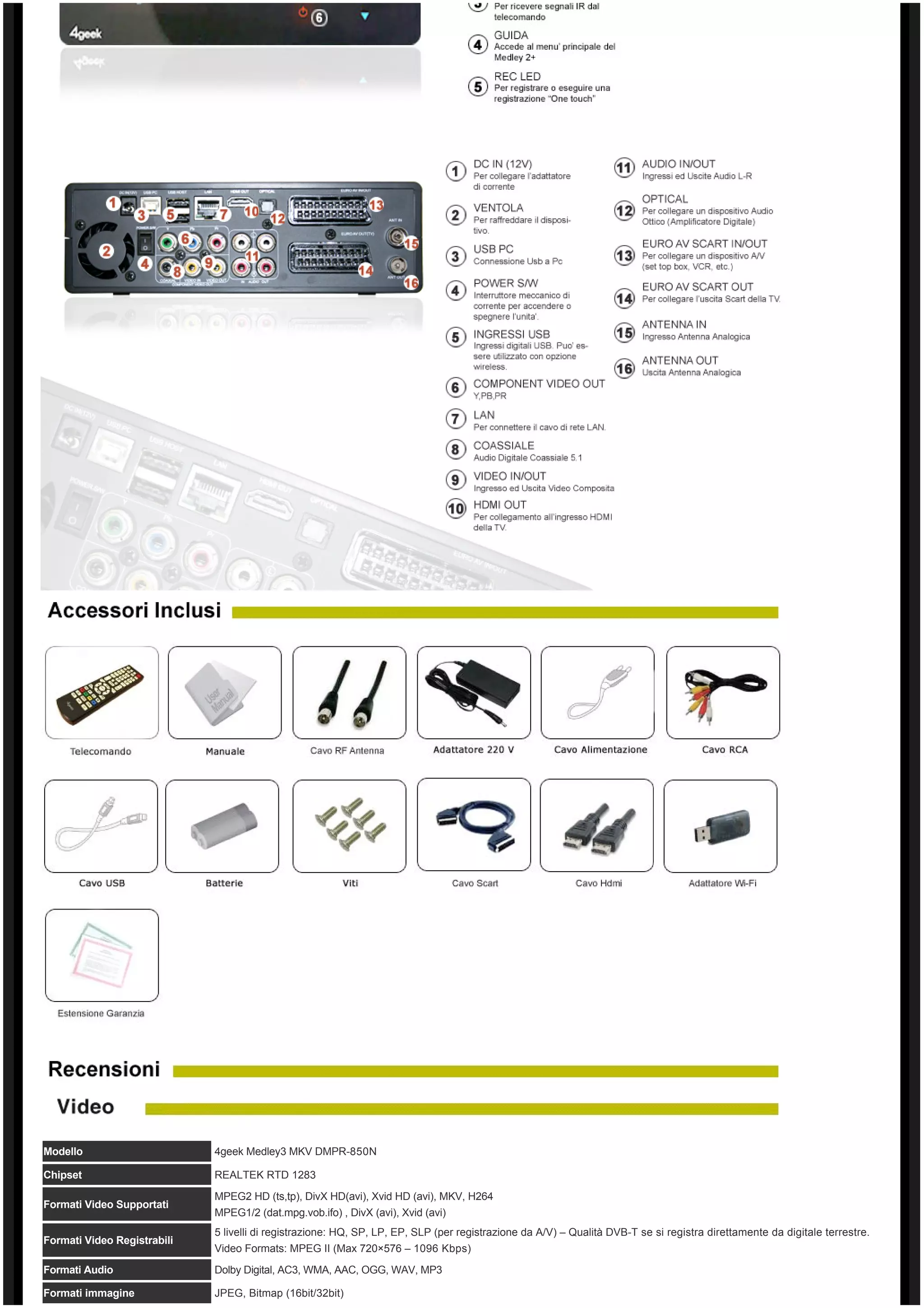 Modello                      4geek Medley3 MKV DMPR-850N

Chipset                      REALTEK RTD 1283

                             MPEG2 HD (ts,tp), DivX HD(avi), Xvid HD (avi), MKV, H264
Formati Video Supportati
                             MPEG1/2 (dat.mpg.vob.ifo) , DivX (avi), Xvid (avi)
                             5 livelli di registrazione: HQ, SP, LP, EP, SLP (per registrazione da A/V) – Qualità DVB-T se si registra direttamente da digitale terrestre.
Formati Video Registrabili
                             Video Formats: MPEG II (Max 720×576 – 1096 Kbps)
Formati Audio                Dolby Digital, AC3, WMA, AAC, OGG, WAV, MP3

Formati immagine             JPEG, Bitmap (16bit/32bit)
 