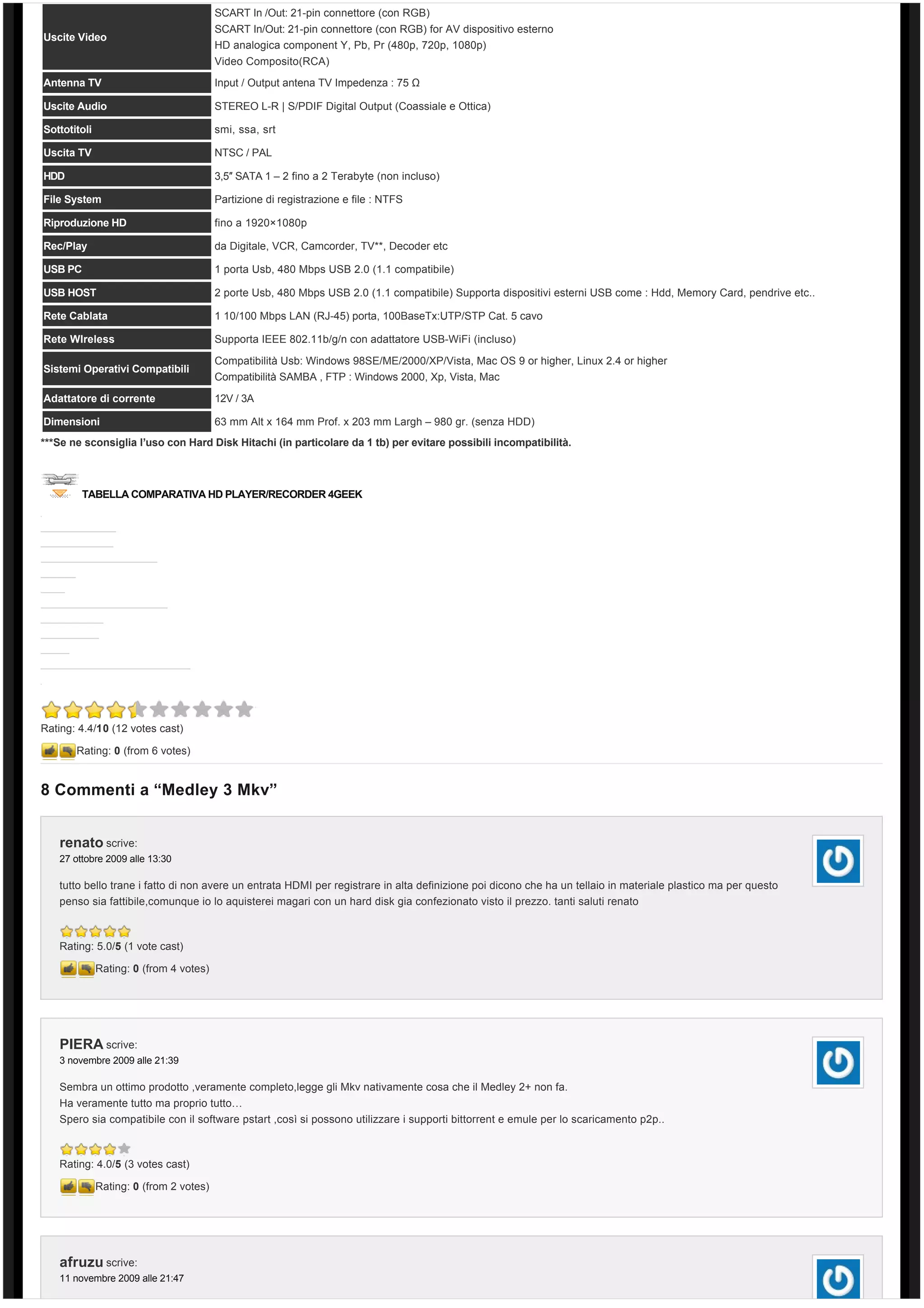 SCART In /Out: 21-pin connettore (con RGB)
                                         SCART In/Out: 21-pin connettore (con RGB) for AV dispositivo esterno
Uscite Video
                                         HD analogica component Y, Pb, Pr (480p, 720p, 1080p)
                                         Video Composito(RCA)

Antenna TV                               Input / Output antena TV Impedenza : 75 Ω

Uscite Audio                             STEREO L-R | S/PDIF Digital Output (Coassiale e Ottica)

Sottotitoli                              smi, ssa, srt

Uscita TV                                NTSC / PAL

HDD                                      3,5″ SATA 1 – 2 fino a 2 Terabyte (non incluso)

File System                              Partizione di registrazione e file : NTFS

Riproduzione HD                          fino a 1920×1080p

Rec/Play                                 da Digitale, VCR, Camcorder, TV**, Decoder etc

USB PC                                   1 porta Usb, 480 Mbps USB 2.0 (1.1 compatibile)

USB HOST                                 2 porte Usb, 480 Mbps USB 2.0 (1.1 compatibile) Supporta dispositivi esterni USB come : Hdd, Memory Card, pendrive etc..

Rete Cablata                             1 10/100 Mbps LAN (RJ-45) porta, 100BaseTx:UTP/STP Cat. 5 cavo

Rete WIreless                            Supporta IEEE 802.11b/g/n con adattatore USB-WiFi (incluso)

                                         Compatibilità Usb: Windows 98SE/ME/2000/XP/Vista, Mac OS 9 or higher, Linux 2.4 or higher
Sistemi Operativi Compatibili
                                         Compatibilità SAMBA , FTP : Windows 2000, Xp, Vista, Mac
Adattatore di corrente                   12V / 3A

Dimensioni                               63 mm Alt x 164 mm Prof. x 203 mm Largh – 980 gr. (senza HDD)
***Se ne sconsiglia l’uso con Hard Disk Hitachi (in particolare da 1 tb) per evitare possibili incompatibilità.



        TABELLA COMPARATIVA HD PLAYER/RECORDER 4GEEK




Rating: 4.4/10 (12 votes cast)

       Rating: 0 (from 6 votes)


8 Commenti a “Medley 3 Mkv”


   renato scrive:
   27 ottobre 2009 alle 13:30

   tutto bello trane i fatto di non avere un entrata HDMI per registrare in alta definizione poi dicono che ha un tellaio in materiale plastico ma per questo
   penso sia fattibile,comunque io lo aquisterei magari con un hard disk gia confezionato visto il prezzo. tanti saluti renato



   Rating: 5.0/5 (1 vote cast)

              Rating: 0 (from 4 votes)




   PIERA scrive:
   3 novembre 2009 alle 21:39

   Sembra un ottimo prodotto ,veramente completo,legge gli Mkv nativamente cosa che il Medley 2+ non fa.
   Ha veramente tutto ma proprio tutto…
   Spero sia compatibile con il software pstart ,così si possono utilizzare i supporti bittorrent e emule per lo scaricamento p2p..



   Rating: 4.0/5 (3 votes cast)

              Rating: 0 (from 2 votes)




   afruzu scrive:
   11 novembre 2009 alle 21:47
 