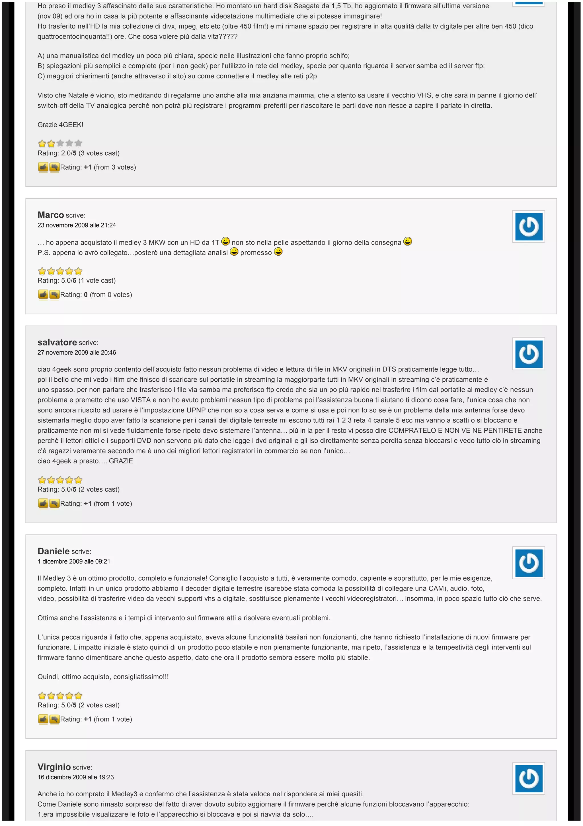 Ho preso il medley 3 affascinato dalle sue caratteristiche. Ho montato un hard disk Seagate da 1,5 Tb, ho aggiornato il firmware all’ultima versione
(nov 09) ed ora ho in casa la più potente e affascinante videostazione multimediale che si potesse immaginare!
Ho trasferito nell’HD la mia collezione di divx, mpeg, etc etc (oltre 450 film!) e mi rimane spazio per registrare in alta qualità dalla tv digitale per altre ben 450 (dico 
quattrocentocinquanta!!) ore. Che cosa volere più dalla vita?????

A) una manualistica del medley un poco più chiara, specie nelle illustrazioni che fanno proprio schifo;
B) spiegazioni più semplici e complete (per i non geek) per l’utilizzo in rete del medley, specie per quanto riguarda il server samba ed il server ftp;
C) maggiori chiarimenti (anche attraverso il sito) su come connettere il medley alle reti p2p

Visto che Natale è vicino, sto meditando di regalarne uno anche alla mia anziana mamma, che a stento sa usare il vecchio VHS, e che sarà in panne il giorno dell’ 
switch-off della TV analogica perchè non potrà più registrare i programmi preferiti per riascoltare le parti dove non riesce a capire il parlato in diretta.

Grazie 4GEEK!



Rating: 2.0/5 (3 votes cast)

        Rating: +1 (from 3 votes)




Marco scrive:
23 novembre 2009 alle 21:24

… ho appena acquistato il medley 3 MKW con un HD da 1T             non sto nella pelle aspettando il giorno della consegna
P.S. appena lo avrò collegato…posterò una dettagliata analisi        promesso



Rating: 5.0/5 (1 vote cast)

        Rating: 0 (from 0 votes)




salvatore scrive:
27 novembre 2009 alle 20:46

ciao 4geek sono proprio contento dell’acquisto fatto nessun problema di video e lettura di file in MKV originali in DTS praticamente legge tutto…
poi il bello che mi vedo i film che finisco di scaricare sul portatile in streaming la maggiorparte tutti in MKV originali in streaming c’è praticamente è 
uno spasso. per non parlare che trasferisco i file via samba ma preferisco ftp credo che sia un po più rapido nel trasferire i film dal portatile al medley c’è nessun 
problema e premetto che uso VISTA e non ho avuto problemi nessun tipo di problema poi l’assistenza buona ti aiutano ti dicono cosa fare, l’unica cosa che non
sono ancora riuscito ad usrare è l’impostazione UPNP che non so a cosa serva e come si usa e poi non lo so se è un problema della mia antenna forse devo 
sistemarla meglio dopo aver fatto la scansione per i canali del digitale terreste mi escono tutti rai 1 2 3 reta 4 canale 5 ecc ma vanno a scatti o si bloccano e
praticamente non mi si vede fluidamente forse ripeto devo sistemare l’antenna… più in la per il resto vi posso dire COMPRATELO E NON VE NE PENTIRETE anche 
perchè il lettori ottici e i supporti DVD non servono più dato che legge i dvd originali e gli iso direttamente senza perdita senza bloccarsi e vedo tutto ciò in streaming 
c’è ragazzi veramente secondo me è uno dei migliori lettori registratori in commercio se non l’unico…
ciao 4geek a presto…. GRAZIE



Rating: 5.0/5 (2 votes cast)

        Rating: +1 (from 1 vote)




Daniele scrive:
1 dicembre 2009 alle 09:21

Il Medley 3 è un ottimo prodotto, completo e funzionale! Consiglio l’acquisto a tutti, è veramente comodo, capiente e soprattutto, per le mie esigenze, 
completo. Infatti in un unico prodotto abbiamo il decoder digitale terrestre (sarebbe stata comoda la possibilità di collegare una CAM), audio, foto, 
video, possibilità di trasferire video da vecchi supporti vhs a digitale, sostituisce pienamente i vecchi videoregistratori… insomma, in poco spazio tutto ciò che serve.

Ottima anche l’assistenza e i tempi di intervento sul firmware atti a risolvere eventuali problemi.

L’unica pecca riguarda il fatto che, appena acquistato, aveva alcune funzionalità basilari non funzionanti, che hanno richiesto l’installazione di nuovi firmware per
funzionare. L’impatto iniziale è stato quindi di un prodotto poco stabile e non pienamente funzionante, ma ripeto, l’assistenza e la tempestività degli interventi sul 
firmware fanno dimenticare anche questo aspetto, dato che ora il prodotto sembra essere molto più stabile.

Quindi, ottimo acquisto, consigliatissimo!!!



Rating: 5.0/5 (2 votes cast)

        Rating: +1 (from 1 vote)




Virginio scrive:
16 dicembre 2009 alle 19:23

Anche io ho comprato il Medley3 e confermo che l’assistenza è stata veloce nel rispondere ai miei quesiti.
Come Daniele sono rimasto sorpreso del fatto di aver dovuto subito aggiornare il firmware perchè alcune funzioni bloccavano l’apparecchio:
1.era impossibile visualizzare le foto e l’apparecchio si bloccava e poi si riavvia da solo….
 