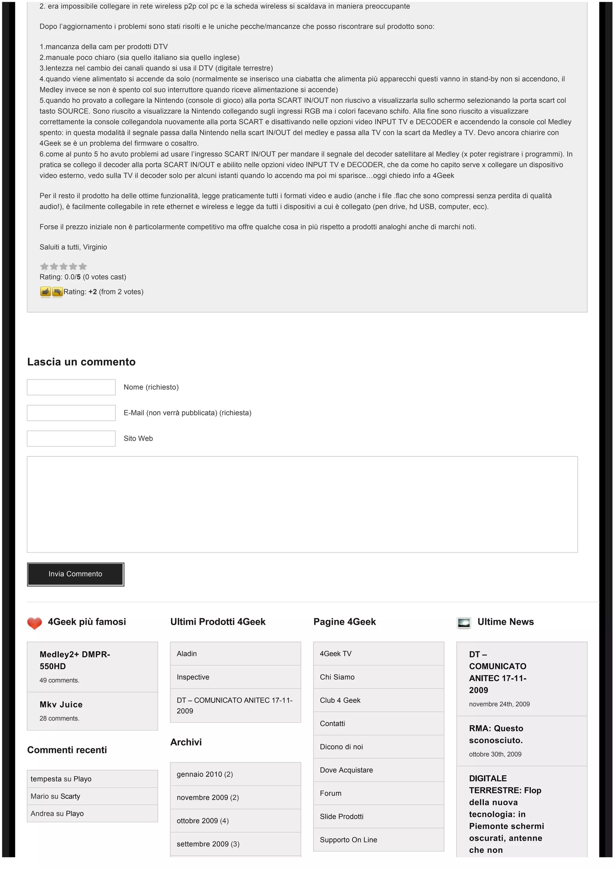 2. era impossibile collegare in rete wireless p2p col pc e la scheda wireless si scaldava in maniera preoccupante

  Dopo l’aggiornamento i problemi sono stati risolti e le uniche pecche/mancanze che posso riscontrare sul prodotto sono:

  1.mancanza della cam per prodotti DTV
  2.manuale poco chiaro (sia quello italiano sia quello inglese)
  3.lentezza nel cambio dei canali quando si usa il DTV (digitale terrestre)
  4.quando viene alimentato si accende da solo (normalmente se inserisco una ciabatta che alimenta più apparecchi questi vanno in stand-by non si accendono, il
  Medley invece se non è spento col suo interruttore quando riceve alimentazione si accende)
  5.quando ho provato a collegare la Nintendo (console di gioco) alla porta SCART IN/OUT non riuscivo a visualizzarla sullo schermo selezionando la porta scart col
  tasto SOURCE. Sono riuscito a visualizzare la Nintendo collegando sugli ingressi RGB ma i colori facevano schifo. Alla fine sono riuscito a visualizzare
  correttamente la console collegandola nuovamente alla porta SCART e disattivando nelle opzioni video INPUT TV e DECODER e accendendo la console col Medley
  spento: in questa modalità il segnale passa dalla Nintendo nella scart IN/OUT del medley e passa alla TV con la scart da Medley a TV. Devo ancora chiarire con 
  4Geek se è un problema del firmware o cosaltro.
  6.come al punto 5 ho avuto problemi ad usare l’ingresso SCART IN/OUT per mandare il segnale del decoder satellitare al Medley (x poter registrare i programmi). In
  pratica se collego il decoder alla porta SCART IN/OUT e abilito nelle opzioni video INPUT TV e DECODER, che da come ho capito serve x collegare un dispositivo
  video esterno, vedo sulla TV il decoder solo per alcuni istanti quando lo accendo ma poi mi sparisce…oggi chiedo info a 4Geek

  Per il resto il prodotto ha delle ottime funzionalità, legge praticamente tutti i formati video e audio (anche i file .flac che sono compressi senza perdita di qualità 
  audio!), è facilmente collegabile in rete ethernet e wireless e legge da tutti i dispositivi a cui è collegato (pen drive, hd USB, computer, ecc).

  Forse il prezzo iniziale non è particolarmente competitivo ma offre qualche cosa in più rispetto a prodotti analoghi anche di marchi noti.

  Saluiti a tutti, Virginio



  Rating: 0.0/5 (0 votes cast)

          Rating: +2 (from 2 votes)




Lascia un commento

                              Nome (richiesto)


                              E-Mail (non verrà pubblicata) (richiesta)


                              Sito Web




     Invia Commento




     4Geek più famosi                       Ultimi Prodotti 4Geek                          Pagine 4Geek                                          Ultime News


  Medley2+ DMPR-                               Aladin                                        4Geek TV                                         DT –
  550HD                                                                                                                                       COMUNICATO
  49 comments.                                 Inspective                                    Chi Siamo                                        ANITEC 17-11-
                                                                                                                                              2009
                                               DT – COMUNICATO ANITEC 17-11-                 Club 4 Geek
  Mkv Juice                                                                                                                                   novembre 24th, 2009
                                               2009
  28 comments.
                                                                                             Contatti
                                                                                                                                              RMA: Questo
                                            Archivi                                                                                           sconosciuto.
                                                                                             Dicono di noi
Commenti recenti                                                                                                                              ottobre 30th, 2009

                                                                                             Dove Acquistare
                                               gennaio 2010 (2)
tempesta su Playo                                                                                                                             DIGITALE
                                                                                             Forum                                            TERRESTRE: Flop
Mario su Scarty                                novembre 2009 (2)
                                                                                                                                              della nuova
Andrea su Playo                                                                              Slide Prodotti                                   tecnologia: in
                                               ottobre 2009 (4)
                                                                                                                                              Piemonte schermi
                                                                                             Supporto On Line                                 oscurati, antenne
                                               settembre 2009 (3)
                                                                                                                                              che non
 