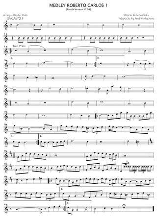 ==============================&
c ˙»»»»
. œ»»»»
»»»»
œ w ˙»»»» ˙»»»»
˙»»»» ˙»»»»ll ll ll ll
==============================&
Œ œ»»»»
»»»»
œ œ»»»»
»»»»
»»»»
»»»»
œ œ œ œ»»»»
»»»»
»»»»
»»»»
œ œ œ ˙»»»»
Œ œ»»»»
»»»»
œ œ»»»»
»»»»
»»»»
»»»»
œ œ œ »»»»
»»»»
»»»»
œ œ œ ‰ Ó
ll
5
ll ll ll
==============================&
Tacet 1ª Vez
Ó ˙«««« w ˙»»»»
. œ»»»»
w ˙««««
. œ»»»»““{ ll
9
ll ll ll ll
==============================&
˙»»»»
˙»»»»
w ˙»»»»
. Œ w Œ œ»»»» œ»»»»
£
œ»»»»
œ»»»»ll
1.
14
ll ””{ ll
2.
ll
==============================&
˙»»»» œ»»»»
bœ»»»» w œ»»»»
J œ»»»»
. ˙»»»» w
19
llll ll ll ll
==============================&
˙»»»»
. Œ Œ ˙»»»» œ»»»»
˙»»»»
. bœ»»»» œ»»»»
. œ»»»»
J
œ_»»»»
. œ»»»»
J ˙»»»»
. Œ
ll
23
ll ll ll ll
==============================&
Ó ˙«««« w ˙»»»»
. œ»»»»
w ˙««««
. œ»»»»““ ll
28
ll ll ll ll
==============================&
˙»»»»
˙»»»» w ˙»»»» œ»»»» œ»»»»
˙»»»»
œ»»»»
»»»»
»»»»
»»»»»œ œ œ œ»»»»» »»»»
œ œ»»»»
œ»»»»
»»»»
»»»»»
»»»»»œ œ œ
ll
33
ll ““{ ll ll
==============================&
»»»»» »»»»
œ
bœ ˙»»»»
ˆ««««
««««
ˆ
œ»»»» »»»»
»»»»
»»»»
œ œ œ »»»» »»»»
œ #œ
£
»»»»
»»»»
»»»»œ œ œ œ»»»» »»»» »»»»
œ œ œ»»»»
œ»»»» »»»
»»»»»
»»»»
œ œ œll
38
ll ll
==============================&
»»»» »»»»
œ œ ˙»»»»
. œ»»»» »»»»
œ œ»»»»
œ»»»»
»»»»
»»»»
»»»»œ œ œ ˙»»»»
. œ»»»»
w ˙»»»» #˙»»»»
##
””{
1.
41
ll
2.
ll ll llll
==============================&
##
œ»»»»
»»»»»
»»»»»»
»»»»»
œ œ œ œ»»»» »»»»
»»»»
»»»»
œ œ œ w œ»»»»
»»»»»
»»»»»»
»»»»»
œ
œ œ »»»» »»»»
œ œ œ
£
»»»»
»»»»»
»»»»
œ œ w““ ll
46
ll ll ll
==============================&
## œ»»»»
»»»»»
»»»»»»
»»»»»
œ
œ œ œ»»»» »»»»
»»»»
»»»»
œ œ œ œ»»»»
œ
£
»»»»
»»»»
»»»»
œ œ œ»»»»
»»»»
»»»»
»»»»
œ œ œ
ˆ«««««
«««« ««««
««««
ˆ ˆ ˆ
ˆ«««««
«««« ««««
««««
ˆ ˆ ˆ
ˆ
£
«««««« «««««««
««««
ˆˆˆœ
£
»»»»
»»»»
»»»»
»»»»
œœœ
£
»»»»
»»»»
»»»»
»»»»
œ œœœ»»»»
»»»»
œ œ
ll
50
ll ll ll
==============================&
## œ»»»»
J ‰ œ»»»»
œ»»»»
nœ»»»» b œ»»»»» »»»»
œ œ»»»»
œ»»»»»
»»»»
»»»»
»»»»»œ œ œ œ»»»» »»»»
»»»»
»»»»
œ œ œ »»»» »»»»
œ œ œ
£
»»»»
»»»»
»»»»
œ œ œ»»»»» »»»»
œ œ»»»»
œ»»»»
»»»»
»»»»
»»»»œ œ œ
llll
54
““{ ll ll ll
==============================&
b œ»»»» »»»»
»»»»
»»»»
œ œ œ »»»» »»»»
œ œ œ
£
»»»»
»»»»
»»»»œ œ œ»»»»» »»»»
œ ˆ««««
ˆ««««
«««««
«««««
««««
ˆ ˆ ˆ œ»»»» »»»»
»»»»
»»»»
#œ œ nœ œ»»»»
»»»»»
»»»»»
»»»»
œ œ bœllll
58
ll
1.
ll
==============================&
b w œ»»»»
J ‰ œ»»»»
œ»»»»
œ»»»» »»»»» »»»»
œ
œ ˙«««« Œ ˙»»»»
œ»»»» œ»»»»
wU
ll
61
””{ ll
2.
ll ””
MEDLEY ROBERTO CARLOS 1
[Banda Veneno Nº 04]
Arranjo: Maestro Duda
SAX ALTO 1
Músicas: Roberto Carlos
Adaptação Big Band: Rocha Sousa
 