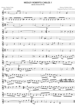 ==============================&
c ˙««««. ˆ««««
««««
ˆ w ˙«««« ˙«««« ˙««««
#˙««««
ll ll ll ll
==============================& Œ ˆ««««
««««
ˆ ˆ««««
««««
««««
««««
ˆ ˆ ˆ #ˆ««««
««««
««««
««««
ˆ ˆ ˆ ˙«««« Œ
ˆ««««
««««
ˆ ˆ««««
««««
««««
««««
ˆ ˆ ˆ ««««
««««
««««
#ˆ ˆ ˆ
‰ Ó
ll
5
ll ll ll
==============================&
Tacet 1ª Vez
Ó ˙«««« w ˙««««. ˆ««««
w ˙««««
. ˆ««««
““{ ll
9
ll ll ll ll
==============================& #˙«««« ˙»»»»
w ˙»»»»
. Œ w Œ œ»»»» œ»»»»
£œ»»»»
œ»»»»ll
1.
14
ll ””{ ll
2.
ll
==============================&
˙»»»» ˆ««««
b ˆ««««
w ˆ««««
j #ˆ««««. ˙««««
w
19
llll ll ll ll
==============================& ˙««««. Œ Œ
˙«««« ˆ««««
˙««««
. ˆ««««
ˆ««««. ˆ««««
j
œ»»»»
. œ»»»»
J ˙»»»»
. Œ
ll
23
ll ll ll ll
==============================&
Ó ˙«««« w ˙««««. ˆ««««
w ˙««««
. ˆ««««
““ ll
28
ll ll ll ll
==============================& #˙«««« ˙»»»» w b˙»»»» ˆ««««
ˆ«««« ˙««««
œ»»»»
»»»»
»»»»
»»»»»œ œ œ œ»»»»» »»»»
œ ˆ««««
œ»»»»
»»»»
»»»»
»»»»»œ œ œ
ll
33
ll ““{ ll ll
==============================&
»»»»» »»»»
œ
œ ˙««««
ˆ«««« ««««
ˆ
œ»»»» »»»»
»»»»
»»»»
œ œ œ »»»» »»»»
œ #œ
£
»»»»
»»»»
»»»»œ œ œ œ»»»» »»»» »»»»
œ œ œ»»»»
œ»»»» »»»
»»»»»
»»»»
œ œ œll
38
ll ll
==============================&
»»»» »»»»
œ œ ˙»»»»
. œ»»»» »»»»
œ œ»»»»
œ»»»»
»»»»
»»»»
»»»»œ œ œ ˙»»»»
. œ»»»» w ˙»»»» ˙«««« ##
””{
1.
41
ll
2.
ll ll llll
==============================&
##
»»»»
»»»»»
»»»»»»
»»»»»œ œ
œ œ œ»»»» »»»»
»»»»
»»»»
œ œ œ w œ»»»»
»»»»»
»»»»»»
»»»»»
œ
œ œ »»»» »»»»
œ œ œ
£
»»»»
»»»»»
»»»»
œ œ w““ ll
46
ll ll ll
==============================&
##
œ»»»»
»»»»»
»»»»»»
»»»»»
œ
œ œ œ»»»» »»»»
»»»»
»»»»
œ œ œ œ»»»»
œ
£
»»»»
»»»»
»»»»œ œ œ»»»»
»»»»
»»»»
»»»»
œ œ œ
ˆ«««««
«««« ««««
««««
ˆ ˆ ˆ
ˆ«««««
«««« ««««
««««
ˆ ˆ ˆ ˆ
£
««««« «««««««
««««
ˆˆˆˆ
£
««««
««««
««««
««««
ˆˆˆ
£
««««
««««
««««
««««
ˆ ˆˆˆ««««
««««
ˆ ˆll
50
ll ll ll
==============================&
## ˆ««««
j ‰ œ»»»»
œ»»»»
nœ»»»»
»»»»» »»»»
œb œ œ»»»»
œ»»»»»
»»»»
»»»»
»»»»»œ œ œ œ»»»» »»»»
»»»»
»»»»
œ œ œ »»»» »»»»
œ œ œ
£
»»»»
»»»»
»»»»œ œ œ»»»»» »»»»
œ œ»»»»
œ»»»»
»»»»
»»»»
»»»»œ œ œ
llll
54
““{ ll ll ll
==============================&
b œ»»»» »»»»
»»»»
»»»»
œ œ œ »»»» »»»»
œ œ œ
£
»»»»
»»»»
»»»»œ œ œ»»»»» »»»»
œ ˆ««««
ˆ««««
«««««
«««««
««««
ˆ ˆ ˆ œ»»»» »»»»
»»»»
»»»»
#œ œ nœ œ»»»»
»»»»»
»»»»»
»»»»
œ œ bœ
llll
58
ll
1.
ll
==============================&
b w œ»»»»
J ‰ œ»»»»
œ»»»»
œ»»»» »»»»» »»»»
œ
œ ˙«««« Œ ˙««««
ˆ««««
ˆ«««« wull
61
””{ ll
2.
ll ””
MEDLEY ROBERTO CARLOS 1
[Banda Veneno Nº 04]
Arranjo: Maestro Duda
SAX ALTO 2
Músicas: Roberto Carlos
Adaptação Big Band: Rocha Sousa
 