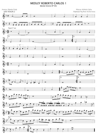 ==============================&
b c ˙««««
. ˆ««««
««««
ˆ w ˙««««
˙««««
ˆ««««
ˆ««««
˙««««
ll ll ll ll
==============================&
b Œ ˆ««««
««««
ˆ ˆ««««
««««
««««
««««
ˆ ˆ ˆ ˆ««««
««««
««««
««««
ˆ ˆ ˆ ˙«««« Œ ˆ««««
««««
ˆ ˆ««««
««««
««««
««««
ˆ ˆ ˆ ««««
««««
««««
ˆ ˆ ˆ ‰ Óll
5
ll ll ll
==============================&
b
Tacet 1º vez
Ó
˙«««« w ˙««««
. ˆ««««
w ˙««««. ˆ««««
““{ ll
9
ll ll ll ll
==============================&
b
˙«««« ˙««««
w ˙««««
. Œ
˙«««« ˙««««
ll
1.
14
ll ””{ ll
2.
==============================&
b Œ ˆ««««
ˆ«««« £
ˆ«««« ˆ««««
˙««««
˙««««
w w ˙««««
˙««««
ll
18
llll ll ll ll
==============================&
b ˙««««
. Œ Œ ˙««««
. w w ˙««««
. Œll
23
ll ll ll ll
==============================&
b Ó
˙«««« w ˙««««
. ˆ««««
w ˙««««. ˆ««««
““ ll
28
ll ll ll ll
==============================&
b
˙«««« ˙««««
w b˙«««« ˙«««« ˙««««
œ»»»»
»»»»
»»»»
»»»»»œ œ œ œ»»»»» »»»»
œ ˆ««««
œ»»»»
»»»»
»»»»
»»»»»œ œ œ
ll
33
ll ““{ ll ll
==============================&
b bœ»»»»» »»»»
œ ˙««««
ˆ««««
j ‰
ˆ«««« ˆ«««« #ˆ««««
ˆ«««« w w wll
38
ll ll ””{
1.
ll
2.
==============================&
b bw w ˙«««« ˙«««« # œ»»»»
»»»»»
»»»»»»
»»»»»
œ œ_œ œ»»»» »»»»
»»»»
»»»»
œ œ œ w
ll
43
ll llll““ ll ll
==============================&
# œ»»»»
»»»»»
»»»»»»
»»»»»
œ
œ_ œ_ »»»»
»»»»
œ_ œ œ
£
»»»»
»»»»»
»»»»
œ œ w œ»»»»
»»»»»
»»»»»»
»»»»»
œ œ_ œ œ»»»» »»»»
»»»»
»»»»
œ œ œ œ»»»» Œ b˙»»»»ll
48
ll ll ll
==============================&
#
œ»»»»
»»»»»
»»»»»
»»»»
œ œ œ
œ»»»»
»»»»»
»»»»»
»»»»
œ œ œ ˆ
£
««««
«««««
««««
««««
ˆ ˆ ˆ ˆ
£
««««
««««
««««
««««
ˆ ˆ ˆ
£
««««
««««
««««
««««
ˆ ˆ ˆ ˆ ««««
««««
ˆ ˆ ˆ««««
j ‰
œ»»»»
œ_»»»»
bœ_»»»» bb
ll
52
ll llll
==============================&
bb
œ_»»»»» »»»»
œ œ»»»»
œ»»»»»
»»»»
»»»»
»»»»»œ œ œ œ_»»»»
»»»»
»»»»
»»»»
œ_ œ_ œ »»»»
»»»»
œ_ œ_ œ
£
»»»»
»»»»
»»»»œ œ_ œ_»»»»» »»»»
œ œ»»»»
œ»»»»
»»»»
»»»»
»»»»œ œ œ œ_»»»» »»»»
»»»»
»»»»
œ œ œ »»»» »»»»
œ_ œ œ
£
»»»»
»»»»
»»»»
œ œ
““{ ll
55
ll ll llll
==============================& bb œ»»»»» »»»»
œ œ»»»»
œ»»»»»
»»»»
»»»»
»»»»»œ œ œ œ»»»» »»»»
»»»»
»»»»
#œ œ nœ œ»»»»
»»»»»
»»»»»
»»»»
œ œ_ bœ w
ll
1.
59
ll ll
==============================&
bb œ»»»»
J ‰
œ»»»»
œ_»»»»
œ_»»»» »»»»» »»»»
œ
œ ˙»»»» Œ ˙»»»»
œ»»»» œ»»»»
wU
””{
62
ll
2.
ll ””
MEDLEY ROBERTO CARLOS 1
[Banda Veneno Nº 04]
Arranjo: Maestro Duda
SAX TENOR 2
Músicas: Roberto Carlos
Adaptação Big Band: Rocha Sousa
 