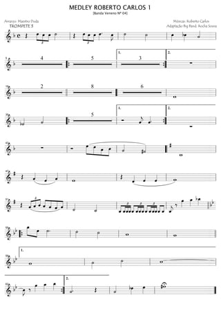==============================&
b c Œ œ
£
»»»» »»»»
»»»»
œ œ ˙»»»» Œ
£
»»»» »»»»
»»»»
œ œ œ œ»»»»
. œ»»»»
J ˙»»»» ˙»»»»
œ»»»»
bœ»»»» ˙««««
ll ll ll ll
==============================&
b
4 5 3
∑
5
““{ ll ””{
1.
ll
2.
==============================&
b
2 8 6
w
18
llll ““ ll ll
==============================&
b
b˙«««« ˙«««« 5
Ó ˆ««««
j ˆ««««.
∑_
35
““{ ll ””{
1.
ll
2.
==============================&
b ∑ Ó œ»»»»»
»»»»» »»»»
»»»»
œ œ œ ˙««««
#˙««««
w_
#
ll
43
ll llll““ ll
==============================&
#
Œ ˆ««««
ˆ«««« ˆ««««
w
Œ
ˆ«««« ˆ««««
ˆ«««« wll
47
ll ll ll
==============================&
#
Œ ˆ
£
«««« «««« ««««
ˆ ˆ ««««
««««
«««««
««««ˆ ˆ ˆ ˆ ˙««««
˙_««««
ˆ_
£
««««
««««
««««
««««
ˆ_ˆ_ˆ_
£
««««
««««
««««
««««
ˆ_ ˆ_ˆ_ˆ_ˆ_
£
««««
««««
««««
««««
ˆ_ˆ_ˆ_ˆ_««««
««««
ˆ_ ˆ_««««
j
‰
œ»»»»
œ_»»»»
bœ_»»»» bb
ll
51
ll ll llll
==============================&
bb œ_»»»»» »»»»
œ ˙»»»»
. ˙»»»» ˙»»»» w w““{ ll
55
ll ll llll
==============================&
bb
w ˙»»»»
˙»»»» wll
1.
59
ll ll
==============================& bb œ»»»»
J ‰ œ»»»»
œ_»»»»
œ_»»»»
˙««««. Œ ˙«««« bœ»»»»
œ»»»»
#wU
””{
62
ll
2.
ll ””
MEDLEY ROBERTO CARLOS 1
[Banda Veneno Nº 04]
Arranjo: Maestro Duda
TROMPETE 3
Músicas: Roberto Carlos
Adaptação Big Band: Rocha Sousa
 
