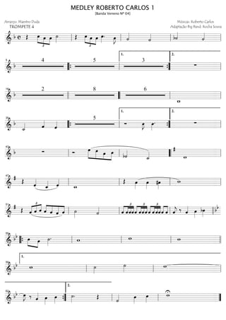 ==============================&
b c Œ
£
»»»» »»» »»»»
œ œ œ ˙»»»» Œ œ
£
»»»» »»» »»»»
œ œ œ»»»»
. œ»»»»
J ˙««««
˙«««« b˙««««
˙««««
ll ll ll ll
==============================&
b
4 5 3
∑
5
““{ ll ””{
1.
ll
2.
==============================&
b
2 8 6
w_
18
llll ““ ll ll
==============================&
b
˙_«««« ˆ««««
ˆ««««
5
Ó œ»»»»
J œ»»»»
. ∑
35
““{ ll ””{
1.
ll
2.
==============================&
b ∑ Ó »»»»»
»»»»» »»»»
»»»»
œ œ œ œ b˙««««
˙_«««« w
#
ll
43
ll llll““ ll
==============================&
#
Œ ˆ««««
ˆ_«««« ˆ««««
w_
Œ œ»»»»
œ»»»»
#œ»»»»
w
ll
47
ll ll ll
==============================&
#
Œ
£
«««« «««« ««««
ˆ ˆ ˆ ««««
««««
«««««
««««ˆ ˆ ˆ ˆ ˙»»»» ˙«««« ˆ
£
««««
««««
««««
««««
ˆˆˆ
£
««««
««««
««««
««««
ˆ ˆˆˆ ˆ
£
««««
««««
««««
««««
ˆ ˆˆˆ««««
««««
ˆ ˆ««««
j ‰ ˆ«««« œ»»»»
bœ»»»»
bb
ll
51
ll ll llll
==============================&
bb œ»»»» »»»»
œ ˙»»»»
. w w w
““{ ll
55
ll ll llll
==============================&
bb w ˙»»»»
˙»»»» w
ll
1.
59
ll ll
==============================&
bb œ»»»»
J ‰ ˆ«««« œ»»»»
œ»»»»
˙»»»»
. Œ
˙«««« œ»»»»
œ»»»»
Uw
””{
62
ll
2.
ll ””
MEDLEY ROBERTO CARLOS 1
[Banda Veneno Nº 04]
Arranjo: Maestro Duda
TROMPETE 4
Músicas: Roberto Carlos
Adaptação Big Band: Rocha Sousa
 