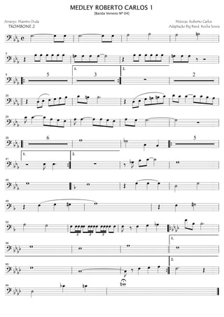 ==============================? bb
b c ˙»»»»
. »»»»
»»»»
œ œ ˙»»»»
. œ»»»»
»»»»
œ ˙»»»»
˙»»»» ˙»»»»
n˙»»»»
ll ll ll ll
==============================? bb
b Œ
œ»»»»
»»»»
œ œ»»»»
»»»»
»»»»
»»»»
œ œ œ »»»»
»»»»
»»»»
»»»»
nœ œ œ œ ˙»»»» Œ
»»»»
»»»»
œ œ œ»»»»
»»»»
»»»»
»»»»
œ œ œ »»»»
»»»»
»»»»
nœ œ œ ‰ Óll
5
ll ll ll
==============================? bb
b
5 3
∑
2
““{ ll
9
””{
1.
ll
2.
ll
==============================? bb
b Œ œ»»»»
»»»»
œ œ»»»»
»»»»
»»»»
»»»»
œ œ œ œ_»»»» »»»»
nœ ˙»»»»
.
Œ œ»»»»
»»»»
œ œ»»»»
»»»»
»»»»
»»»»
nœ nœ œ_ œ_»»»» »»»»
œ_ œ_»»»»
»»»»
»»»»
»»»»
»»»»
œ_ œ_ œ œ
llll ll
20
ll ll ll
==============================? bbb
œ_»»»»
J œ_»»»»
. œ_»»»»»
»»»»
»»»»
»»»»
œ œ œ œ»»»»
J œ»»»»
. œ»»»»
»»»»
»»»»
»»»»
œ œ œ œ»»»» »»»»
œ ˙»»»»
. ˙»»»» Ó
ll
24
ll ll ll
==============================? bb
b
6 w b˙»»»» œ»»»» ˆ«««« 5
““ ll
28
ll ““{ ll
==============================? bb
b Ó œ»»»»
J œ»»»»
. ∑ ‰ bœ»»»»
J »»»»
»»»»
œ œ_ ˙_»»»» w
””{
1.
41
ll
2.
ll ll
==============================? bb
b
w wb Œ œ»»»»
œ»»»»
œ»»»» ˙»»»»
˙»»»»llll
45
““ ll ll ll
==============================? b Œ œ»»»»
œ»»»»
#œ»»»»
w Œ œ»»»»
#˙»»»»ll
49
ll ll
==============================? b
˙»»»» ˙»»»» œ
£
»»»»
»»»»
»»»»
»»»»
œœœ
£
»»»»
»»»»
»»»»
»»»»
œ œœœœ
£
»»»»
»»»»
»»»»
»»»»
œœœ»»»»
»»»»
œ œ œ»»»»
J ‰ œ»»»»
œ»»»»
bœ»»»»
œ__»»»»» »»»»bb
bb
œ ˙»»»»
.
ll
52
ll llll““{ ll
==============================? bb
bb w w w w
ll
56
ll llll ll
1.
==============================? bb
bb w
w œ»»»»
J ‰ œ»»»»
œ»»»»
œ»»»» ˙»»»»
. Œ
ll
60
ll ””{ ll
2.
==============================? bb
bb ˙»»»»
bœ_»»»»
nœ_»»»»
Unw__
ll
64
””
MEDLEY ROBERTO CARLOS 1
[Banda Veneno Nº 04]
Arranjo: Maestro Duda
TROMBONE 2
Músicas: Roberto Carlos
Adaptação Big Band: Rocha Sousa
 