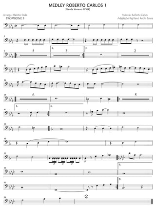 ==============================? bb
b c ˙»»»»
. œ»»»»
»»»»
œ ˙»»»»
. »»»»
»»»»
œ œ ˙»»»»
˙»»»»
˙»»»»
˙»»»»ll ll ll ll
==============================? bb
b Œ »»»»
»»»»
œ œ œ»»»»
»»»»
»»»»
»»»»
œ œ œ œ»»»»
»»»»
»»»»
»»»»
œ œ œ ˙»»»» Œ »»»»
»»»»
œ œ »»»»
»»»»
»»»»
»»»»
œ œ œ œ »»»»
»»»»
»»»»
œ œ œ ‰ Ó
ll
5
ll ll ll
==============================? bbb
5 3
∑
2
““{ ll
9
””{
1.
ll
2.
ll
==============================? bb
b Œ »»»»
»»»»œ œ »»»»
»»»»
»»»»
»»»»œ œ œ œ »»»» »»»»
œ_ nœ ˙»»»»
.
Œ œ»»»»
»»»»
œ »»»»
»»»»
»»»»
»»»»œ œ œ nœ nœ»»»» »»»»
œ œ»»»»
»»»»
»»»»
»»»»
»»»»
œ œ œ œ
llll ll
20
ll ll ll
==============================? bb
b
œ»»»»
J œ»»»»
. œ»»»»»
»»»»
»»»»
»»»»
œ œ œ œ»»»»
J œ»»»»
. œ»»»»
»»»» »»»»
»»»»
œ œ œ œ»»»»
»»»»
œ ˙»»»»
. ˙»»»» Óll
24
ll ll ll
==============================? bbb
6
w b˙»»»»
œ»»»» nœ»»»»
5
““ ll
28
ll ““{ ll
==============================? bb
b Ó œ»»»»
J œ»»»»
. ∑ ‰ bœ»»»»
J »»»»
»»»»œ œ_ ˙_»»»» w
””{
1.
41
ll
2.
ll ll
==============================? bb
b
˙»»»» n˙»»»» wb Œ œ»»»»
œ»»»»
œ»»»»
˙»»»» ˙»»»»llll
45
““ ll ll ll
==============================? b Œ œ»»»»
œ»»»»
œ»»»»
w Œ œ»»»»
˙»»»»ll
49
ll ll
==============================? b
˙»»»» ˙»»»» œ
£
»»»»
»»»»
»»»»
»»»»
œœœ
£
»»»»
»»»»
»»»»
»»»»
œ œœœ
£
»»»»
»»»»
»»»»
»»»»
œ œœœœ»»»»
»»»»
œ œ»»»»
J ‰ œ»»»»
œ»»»»
bœ»»»»
œ_»»»» »»»»bb
bb
œ ˙»»»»
.
ll
52
ll llll““{ ll
==============================? bb
bb w
w w wll
56
ll llll ll
1.
==============================? bbbb w
w ˆ««««
j
‰ œ»»»»
œ»»»»
œ»»»» ˙««««. Œ
ll
60
ll ””{ ll
2.
==============================? bbbb ˙»»»»
œ»»»»
œ»»»»
w_U
ll
64
””
MEDLEY ROBERTO CARLOS 1
[Banda Veneno Nº 04]
Arranjo: Maestro Duda
TROMBONE 3
Músicas: Roberto Carlos
Adaptação Big Band: Rocha Sousa
 