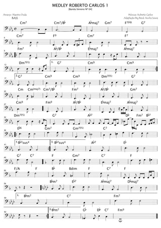 ================================? bb
b c ˙»»»»
.
Cm7
œ»»»»
»»»»
œ ˙««««.
Cm7/Bb
ˆ««««
««««
ˆ ˙««««
Abmaj7
˙««««
Gm7
˙««««
F7(b9)
˙««««
G7
ll ll ll ll
================================? bb
b œ»»»»
.
Cm7
œ»»»»
J ˙»»»» ˆ««««
.
F9
ˆ««««
j ˆ««««
ˆ
£
««««
««««
««««
#ˆ ˆ œ»»»»
.
Cm7
œ»»»»
J ˙»»»» ˆ««««
««««
ˆ
F7
ˆ««««
j
‰ Ó
ll
5
ll ll ll
================================? bb
b
œ»»»»
.
Fm7
œ»»»»
J
ˆ««««
. ˆ««««
j ˆ««««.
Ab/Bb
ˆ««««
j ˙«««« œ»»»»
.
Ebmaj7
œ»»»»
J œ»»»» ≈ œ»»»»
»»»»»
œ
ˆ««««
.
Abmaj7
ˆ««««
j ˙««««
““{ ll
9
ll ll ll
================================? bb
b œ»»»»
.
Dm7(b5)
œ»»»»
J œ»»»» ≈ ˆ«««« ««««
ˆ
ˆ««««.
G7
ˆ««««
j ˙«««« œ»»»»
.
Cm9
œ»»»»
J œ»»»»
. œ»»»»
J œ»»»»
.
Cm9
œ»»»»
J ˙»»»»ll
13
ll
1.
ll ””{
================================? bb
b ˆ««««.
G7
ˆ««««
j ˙«««« œ»»»»
.
Cm9
œ»»»»
J ˙»»»»
œ»»»»
.
Cm9
œ»»»»
J ˙»»»»
œ»»»»
.
Dm7(b5)
œ»»»»
J œ»»»»
. œ»»»»
J
ˆ««««.
G7
ˆ««««
j ˙««««
ll
2.
17
ll llll ll ll
================================? bb
b œ»»»»
.
Cm
œ»»»»
J n˙««««
Cm(maj7)
ˆ««««.
Cm7/Bb
ˆ««««
j ˙««««
ˆ««««
.
Fm7
ˆ««««
j ˙«««« ˆ««««.
Ab/Bb
ˆ««««
j ˙««««
ˆ««««.
Gm7
ˆ««««
j ˙««««
ll
22
ll ll ll ll
================================? bb
b œ»»»»
.
Cm9
œ»»»»
J ˙»»»» ˆ««««
.
Fm9
ˆ««««
j ˙«««« ˆ««««.
Ab/Bb
ˆ««««
j ˙««««
ˆ_««««.
Ebmaj7
ˆ_««««
j ˆ_«««« ≈ œ»»»»
»»»»»
»»»»
œ œ ˆ««««
.
Abmaj7
ˆ««««
j ˙««««27
““ ll ll ll ll
================================? bb
b œ»»»»
.
Dm7(b5)
œ»»»»
J œ»»»» ≈ ˆ««««
«««««
ˆ_ ˆ««««.
G7
ˆ««««
j ˆ««««
««««
ˆ ˆ«««« ˆ««««
j
Ab7
ˆ««««
ˆ««««
j ««««
««««
ˆ ˆ ˆ««««
«««««
««««
ˆ_ˆ bœ»»»»
»»»»»
œ
Db
œ»»»»»»»»
»»»»»» »»»»
œ
œ_
Fm7
ˆ««««
««««
ˆ «««« «««« ««««
ˆ
Bb7
ˆ ˆll
32
ll ll ll
================================? bb
b
Eb6
œ»»»»
. œ»»»»
J ˙»»»»
œ»»»»
.
Gm7
œ»»»»
J ˙»»»» ˆ««««.
Gm7(b5)
ˆ««««
j
b˙»»»» œ»»»»
C7
œ»»»»
nœ»»»»
œ»»»» œ»»»»
.
F7
œ»»»»
J ˙»»»»““{ ll
36
ll ll ll ll
================================? bb
b ˆ««««.
Bb7sus4
ˆ««««
j ˙««««
ˆ««««.
Bb7sus4
ˆ««««
j ˙««««
ˆ««««
.
Ab7
ˆ««««
j ˙«««« œ»»»»
.
Eb
œ»»»»
J ˙»»»»””{
1.
41
ll
2.
ll ll
================================? bb
b
œ»»»»
.
G7
œ»»»»
J
˙»»»»
C7
œ»»»»
.
b
F
œ»»»»
J ˙»»»»
œ»»»»
.
Gm7
œ»»»»
J ˙»»»» œ»»»»
.
C7
œ»»»»
J ˙»»»»
œ»»»»
.
F
œ»»»»
J œ»»»»
#œ»»»»llll
45
““ ll ll ll ll
================================? b
œ»»»»
.F/A
œ»»»»
J ˙»»»»
F
ˆ««««.
Bb
ˆ««««
j n˙««««
Bdim
œ»»»»
.
F
œ»»»»
J ˙»»»»
C7
ˆ««««
j
F
ˆ««««
ˆ««««
j ««««
««««
ˆ ˆ ˆ««««««
««««
««««««
ˆ
ˆll
50
ll ll ll
================================? b ˆ««««
j
‰ Œ Ó ˆ««««.bb
bb
Bbm7
ˆ««««
j ˙«««« œ»»»»
.
Eb7
œ»»»»
J ˙»»»» ˆ««««
.
Abmaj7
ˆ««««
j ˙«««« œ»»»»
.
Dbmaj7
œ»»»»
J ˙»»»»llll
54
““{ ll ll ll llll
================================? bb
bb ˆ««««.
Bbm7
ˆ««««
j ˙«««« œ»»»»
.
C7
œ»»»»
J ˙»»»»
œ»»»»
.
Fm7
œ»»»»
J ˙»»»»ll
1.
59
ll ll
================================? bb
bb œ»»»»
J ‰ Œ Ó ˆ««««.
Bbm7
ˆ««««
j ˙««««
bˆ««««.
Gb
ˆ««««
j
œ»»»»
Db
œ»»»»
C7
wu
Fm9
””{
62
ll
2.
ll ””
MEDLEY ROBERTO CARLOS 1
[Banda Veneno Nº 04]
Arranjo: Maestro Duda
BASS
Músicas: Roberto Carlos
Adaptação Big Band: Rocha Sousa
 
