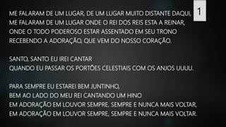 ME FALARAM DE UM LUGAR, DE UM LUGAR MUITO DISTANTE DAQUI,
ME FALARAM DE UM LUGAR ONDE O REI DOS REIS ESTA A REINAR,
ONDE O TODO PODEROSO ESTAR ASSENTADO EM SEU TRONO
RECEBENDO A ADORAÇÃO, QUE VEM DO NOSSO CORAÇÃO.
SANTO, SANTO EU IREI CANTAR
QUANDO EU PASSAR OS PORTÕES CELESTIAIS COM OS ANJOS UUUU.
PARA SEMPRE EU ESTAREI BEM JUNTINHO,
BEM AO LADO DO MEU REI CANTANDO UM HINO
EM ADORAÇÃO EM LOUVOR SEMPRE, SEMPRE E NUNCA MAIS VOLTAR,
EM ADORAÇÃO EM LOUVOR SEMPRE, SEMPRE E NUNCA MAIS VOLTAR.
 
