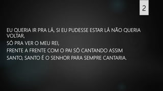EU QUERIA IR PRA LÁ, SI EU PUDESSE ESTAR LÁ NÃO QUERIA
VOLTAR,
SÓ PRA VER O MEU REI,
FRENTE A FRENTE COM O PAI SÓ CANTANDO ASSIM
SANTO, SANTO É O SENHOR PARA SEMPRE CANTARIA.
2
 