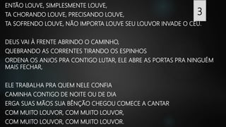 ENTÃO LOUVE, SIMPLESMENTE LOUVE,
TA CHORANDO LOUVE, PRECISANDO LOUVE,
TA SOFRENDO LOUVE, NÃO IMPORTA LOUVE SEU LOUVOR INVADE O CÉU.
DEUS VAI À FRENTE ABRINDO O CAMINHO,
QUEBRANDO AS CORRENTES TIRANDO OS ESPINHOS
ORDENA OS ANJOS PRA CONTIGO LUTAR, ELE ABRE AS PORTAS PRA NINGUÉM
MAIS FECHAR,
ELE TRABALHA PRA QUEM NELE CONFIA
CAMINHA CONTIGO DE NOITE OU DE DIA
ERGA SUAS MÃOS SUA BÊNÇÃO CHEGOU COMECE A CANTAR
COM MUITO LOUVOR, COM MUITO LOUVOR,
COM MUITO LOUVOR, COM MUITO LOUVOR.
3
 