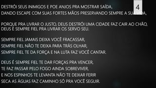 DESTRÓI SEUS INIMIGOS E POE ANJOS PRA MOSTRAR SAÍDA,
DANDO ESCAPE COM SUAS FORTES MÃOS PRESERVANDO SEMPRE A SUA VIDA,
PORQUE PRA LIVRAR O JUSTO, DEUS DESTRÓI UMA CIDADE FAZ CAIR AO CHÃO,
DEUS È SEMPRE FIEL PRA LIVRAR OS SERVO SEU.
SEMPRE FIEL JAMAIS DEIXA VOCÊ FRACASSAR,
SEMPRE FIEL NÃO TE DEIXA PARA TRÁS OLHAR,
SEMPRE FIEL TE DA FORÇA E NA LUTA FAZ VOCÊ CANTAR.
DEUS É SEMPRE FIEL TE DAR FORÇAS PRA VENCER,
TE FAZ PASSAR PELO FOGO AINDA SOBREVIVER,
E NOS ESPINHOS TE LEVANTA NÃO TE DEIXAR FERIR
SECA AS ÁGUAS FAZ CAMINHO SÓ PRA VOCÊ SEGUIR.
4
 