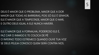 DEUS É MAIOR QUE O PROBLEMA, MAIOR QUE A DOR
MAIOR QUE TODAS AS BARREIRAS, POIS SÓ ELE É SENHOR,
ELE É MAIOR QUE A TEMPESTADE, MAIOR QUE O MAR,
E OUTRO DEUS IGUAL A ELE NUNCA HAVERÁ.
ELE É MAIOR QUE A FORNALHA, PODEROSO ELE É,
FAZ CAIR O INIMIGO E TE COLOCA DE PÉ
O INFERNO TODO ESTREMECE QUANDO OUVE TUA VOZ
SE DEUS PELEJA CONOSCO QUEM SERÁ CONTRA NOS.
5
 