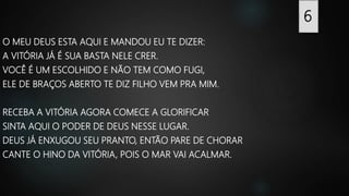 O MEU DEUS ESTA AQUI E MANDOU EU TE DIZER:
A VITÓRIA JÁ É SUA BASTA NELE CRER.
VOCÊ É UM ESCOLHIDO E NÃO TEM COMO FUGI,
ELE DE BRAÇOS ABERTO TE DIZ FILHO VEM PRA MIM.
RECEBA A VITÓRIA AGORA COMECE A GLORIFICAR
SINTA AQUI O PODER DE DEUS NESSE LUGAR.
DEUS JÁ ENXUGOU SEU PRANTO, ENTÃO PARE DE CHORAR
CANTE O HINO DA VITÓRIA, POIS O MAR VAI ACALMAR.
6
 