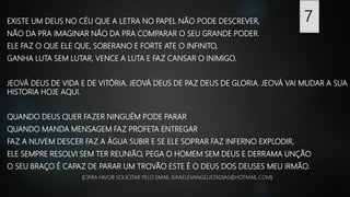EXISTE UM DEUS NO CÉU QUE A LETRA NO PAPEL NÃO PODE DESCREVER,
NÃO DA PRA IMAGINAR NÃO DA PRA COMPARAR O SEU GRANDE PODER.
ELE FAZ O QUE ELE QUE, SOBERANO E FORTE ATE O INFINITO,
GANHA LUTA SEM LUTAR, VENCE A LUTA E FAZ CANSAR O INIMIGO.
JEOVÁ DEUS DE VIDA E DE VITÓRIA. JEOVÁ DEUS DE PAZ DEUS DE GLORIA. JEOVÁ VAI MUDAR A SUA
HISTORIA HOJE AQUI.
QUANDO DEUS QUER FAZER NINGUÉM PODE PARAR
QUANDO MANDA MENSAGEM FAZ PROFETA ENTREGAR
FAZ A NUVEM DESCER FAZ A ÁGUA SUBIR E SE ELE SOPRAR FAZ INFERNO EXPLODIR,
ELE SEMPRE RESOLVI SEM TER REUNIÃO, PEGA O HOMEM SEM DEUS E DERRAMA UNÇÃO
O SEU BRAÇO É CAPAZ DE PARAR UM TROVÃO ESTE É O DEUS DOS DEUSES MEU IRMÃO.
(CIFRA FAVOR SOLICITAR PELO EMAIL ISRAELEVANGELISTADIAS@HOTMAIL.COM)
7
 