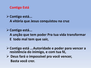 Contigo Está
Contigo está...
A vitória que Jesus conquistou na cruz
Contigo está...
A unção que tem poder Pra tua vida transformar
E todo mal tem que sair,
Contigo está ...Autoridade e poder para vencer a
resistência do inimigo, e com tua fé,
 Deus fará o impossível pra você vencer,
Basta você crer.
 