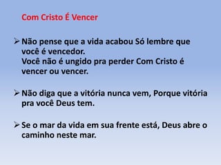 Com Cristo É Vencer
Não pense que a vida acabou Só lembre que
você é vencedor.
Você não é ungido pra perder Com Cristo é
vencer ou vencer.
Não diga que a vitória nunca vem, Porque vitória
pra você Deus tem.
Se o mar da vida em sua frente está, Deus abre o
caminho neste mar.
 