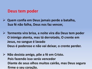 Deus tem poder
 Quem confia em Deus jamais perde a batalha,
Sua fé não falha, Deus nos faz vencer,
 Tormenta vira brisa, a noite vira dia Deus tem poder
O inimigo atenta, mas tá derrotado, O crente em
Jesus, no sangue é lavado
Deus é poderoso e não vai deixar, o crente perder.
 Não desista amigo, põe a fé em Cristo.
Pois fazendo isso serás vencedor
Diante de seus olhos muitos cairão, mas Deus segura
. firme o seu coração.
 