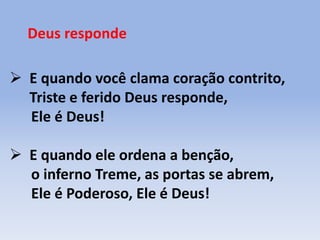 Deus responde
 E quando você clama coração contrito,
Triste e ferido Deus responde,
Ele é Deus!
 E quando ele ordena a benção,
o inferno Treme, as portas se abrem,
Ele é Poderoso, Ele é Deus!
 