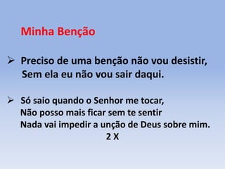 Minha Benção
 Preciso de uma benção não vou desistir,
Sem ela eu não vou sair daqui.
 Só saio quando o Senhor me tocar,
Não posso mais ficar sem te sentir
Nada vai impedir a unção de Deus sobre mim.
2 X
 