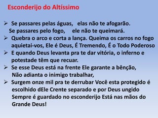 Esconderijo do Altíssimo
 Se passares pelas águas, elas não te afogarão.
Se passares pelo fogo, ele não te queimará.
 Quebra o arco e corta a lança. Queima os carros no fogo
aquietai-vos, Ele é Deus, É Tremendo, É o Todo Poderoso
 E quando Deus levanta pra te dar vitória, o inferno e
potestade têm que recuar.
 Se esse Deus está na frente Ele garante a bênção,
Não adianta o inimigo trabalhar,
 Surgem onze mil pra te derrubar Você esta protegido é
escolhido dEle Crente separado e por Deus ungido
Sempre é guardado no esconderijo Está nas mãos do
Grande Deus!
 