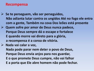 Recompensa
 Se te perseguem, vão ser perseguidos,
Não adianta lutar contra os ungidos Até no fogo ele entra
com a gente, Também na cova Dos leões está presente
 Quem sofre por amor de Deus nunca padece,
Porque Deus sempre dá o escape e fortalece
E quando morre vai direto para a glória,
a recompensa é a coroa de vitória.
 Nada vai calar a voz,
Nada pode parar nem deter o povo de Deus,
Porque Deus envia anjos para nos guardar,
E o que promete Deus cumpre, não vai falhar
E a porta que Ele abre homem não pode fechar.
 
