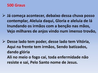 500 Graus
 Já começa acontecer, debaixo dessa chuva posso
contemplar, Aleluia daqui, Gloria e aleluia de lá
Inundando os irmãos com a benção nas mãos,
Vejo milhares de anjos vindo num imenso trovão,
 Desse lado tem poder, desse lado tem Vitória,
Aqui na frente tem irmãos, Sendo batizados,
dando glória
Ali no meio o fogo cai, toda enfermidade não
resiste e sai, Pelo Santo nome de Jesus.
 