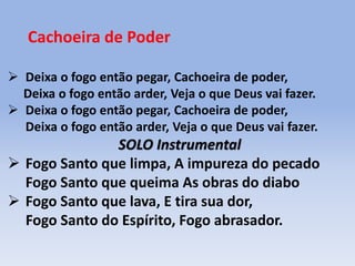Cachoeira de Poder
 Deixa o fogo então pegar, Cachoeira de poder,
Deixa o fogo então arder, Veja o que Deus vai fazer.
 Deixa o fogo então pegar, Cachoeira de poder,
Deixa o fogo então arder, Veja o que Deus vai fazer.
SOLO Instrumental
 Fogo Santo que limpa, A impureza do pecado
Fogo Santo que queima As obras do diabo
 Fogo Santo que lava, E tira sua dor,
Fogo Santo do Espírito, Fogo abrasador.
 