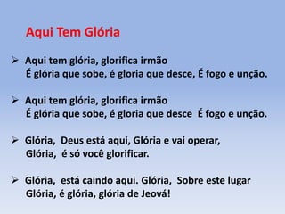 Aqui Tem Glória
 Aqui tem glória, glorifica irmão
É glória que sobe, é gloria que desce, É fogo e unção.
 Aqui tem glória, glorifica irmão
É glória que sobe, é gloria que desce É fogo e unção.
 Glória, Deus está aqui, Glória e vai operar,
Glória, é só você glorificar.
 Glória, está caindo aqui. Glória, Sobre este lugar
Glória, é glória, glória de Jeová!
 