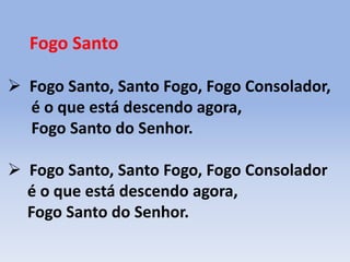 Fogo Santo
 Fogo Santo, Santo Fogo, Fogo Consolador,
é o que está descendo agora,
Fogo Santo do Senhor.
 Fogo Santo, Santo Fogo, Fogo Consolador
é o que está descendo agora,
Fogo Santo do Senhor.
 