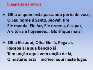 O segredo da vitória
 Olha aí quem esta passando perto de você,
O Seu nome é Santo, Jeovah Jire
Ele manda, Ele faz, Ele ordena, é capaz,
A vitória é hojeeeee... Glorifique mais!
 Olha Ele aqui, Olha Ele lá, Pega ai,
Receba ai a sua benção já,
Tem unção aqui, vem unção de lá,
O mistério esta incrível aqui neste lugar.
 