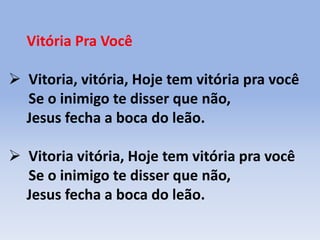 Vitória Pra Você
 Vitoria, vitória, Hoje tem vitória pra você
Se o inimigo te disser que não,
Jesus fecha a boca do leão.
 Vitoria vitória, Hoje tem vitória pra você
Se o inimigo te disser que não,
Jesus fecha a boca do leão.
 