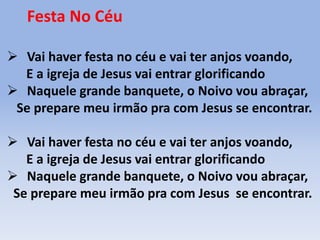 Festa No Céu
 Vai haver festa no céu e vai ter anjos voando,
E a igreja de Jesus vai entrar glorificando
 Naquele grande banquete, o Noivo vou abraçar,
Se prepare meu irmão pra com Jesus se encontrar.
 Vai haver festa no céu e vai ter anjos voando,
E a igreja de Jesus vai entrar glorificando
 Naquele grande banquete, o Noivo vou abraçar,
Se prepare meu irmão pra com Jesus se encontrar.
 