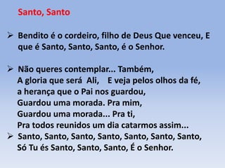 Santo, Santo
 Bendito é o cordeiro, filho de Deus Que venceu, E
que é Santo, Santo, Santo, é o Senhor.
 Não queres contemplar... Também,
A gloria que será Ali, E veja pelos olhos da fé,
a herança que o Pai nos guardou,
Guardou uma morada. Pra mim,
Guardou uma morada... Pra ti,
Pra todos reunidos um dia catarmos assim...
 Santo, Santo, Santo, Santo, Santo, Santo, Santo,
Só Tu és Santo, Santo, Santo, É o Senhor.
 
