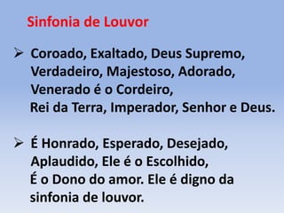 Sinfonia de Louvor
 Coroado, Exaltado, Deus Supremo,
Verdadeiro, Majestoso, Adorado,
Venerado é o Cordeiro,
Rei da Terra, Imperador, Senhor e Deus.
 É Honrado, Esperado, Desejado,
Aplaudido, Ele é o Escolhido,
É o Dono do amor. Ele é digno da
sinfonia de louvor.
 