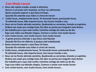 Com Muito Louvor
 Deus não rejeita oração, oração é alimento,
Nunca vi um justo sem resposta, ou ficar no sofrimento
Basta somente esperar o que Deus irá fazer,
Quando Ele estende suas mãos é a hora de vencer
 Então louve, simplesmente louve, Tá chorando louve, precisando louve,
Tá sofrendo louve, Não importa louve, Seu louvor invade o céu.
 Deus vai na frente abrindo caminho, Quebrando as correntes, tirando os espinhos
Ordena aos anjos pra contigo lutar, Ele abre as portas pra ninguém mais fechar.
 Ele trabalha pra o que nele confia, Caminha contigo de noite ou de dia.
Erga suas mãos sua bênção chegou, Comece a cantar com muito louvor.
 Com muito louvor, com muito louvor, Com muito louvor.
 A gente precisa entender o que Deus está falando
Quando Ele fica em silêncio, é porque está trabalhando
 Basta somente esperar o que Deus irá fazer,
Quando Ele estende suas mãos é a hora de vencer,
 Então louve, simplesmente louve, Tá chorando louve, precisando louve
Tá sofrendo louve, não importa louve, Seu louvor invade o céu.
 Deus vai na frente abrindo caminho, Quebrando as correntes, tirando os espinhos
Ordena aos anjos pra contigo lutar, Ele abre as portas pra ninguém mais fechar
Ele trabalha pra o que nele confia, Caminha contigo de noite ou de dia.
Erga suas mãos sua bênção chegou, Comece a cantar com muito louvor
 Com muito louvor, com muito louvor, Com muito louvor...
 
