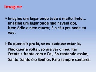 Imagine
Imagine um lugar onde tudo é muito lindo...
Imagine um lugar onde não haverá dor,
Nem ódio e nem rancor, É o céu pra onde eu
vou.
Eu queria ir pra lá, se eu pudesse estar lá,
Não queria voltar, só pra ver o meu Rei
Frente a frente com o Pai, Só cantando assim,
Santo, Santo é o Senhor, Para sempre cantarei.
 