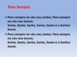 Para Sempre
Para sempre no céu vou cantar, Para sempre
no céu vou louvar,
Santo, Santo, Santo, Santo, Santo é o Senhor
Jeová.
Para sempre no céu vou cantar, Para sempre
no céu vou louvar,
Santo, Santo, Santo, Santo, Santo é o Senhor
Jeová.
 